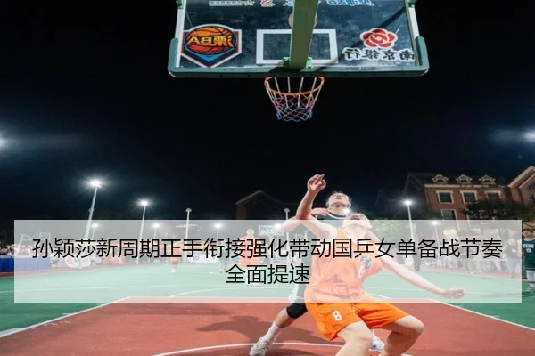 孙颖莎新周期正手衔接强化带动国乒女单备战节奏全面提速